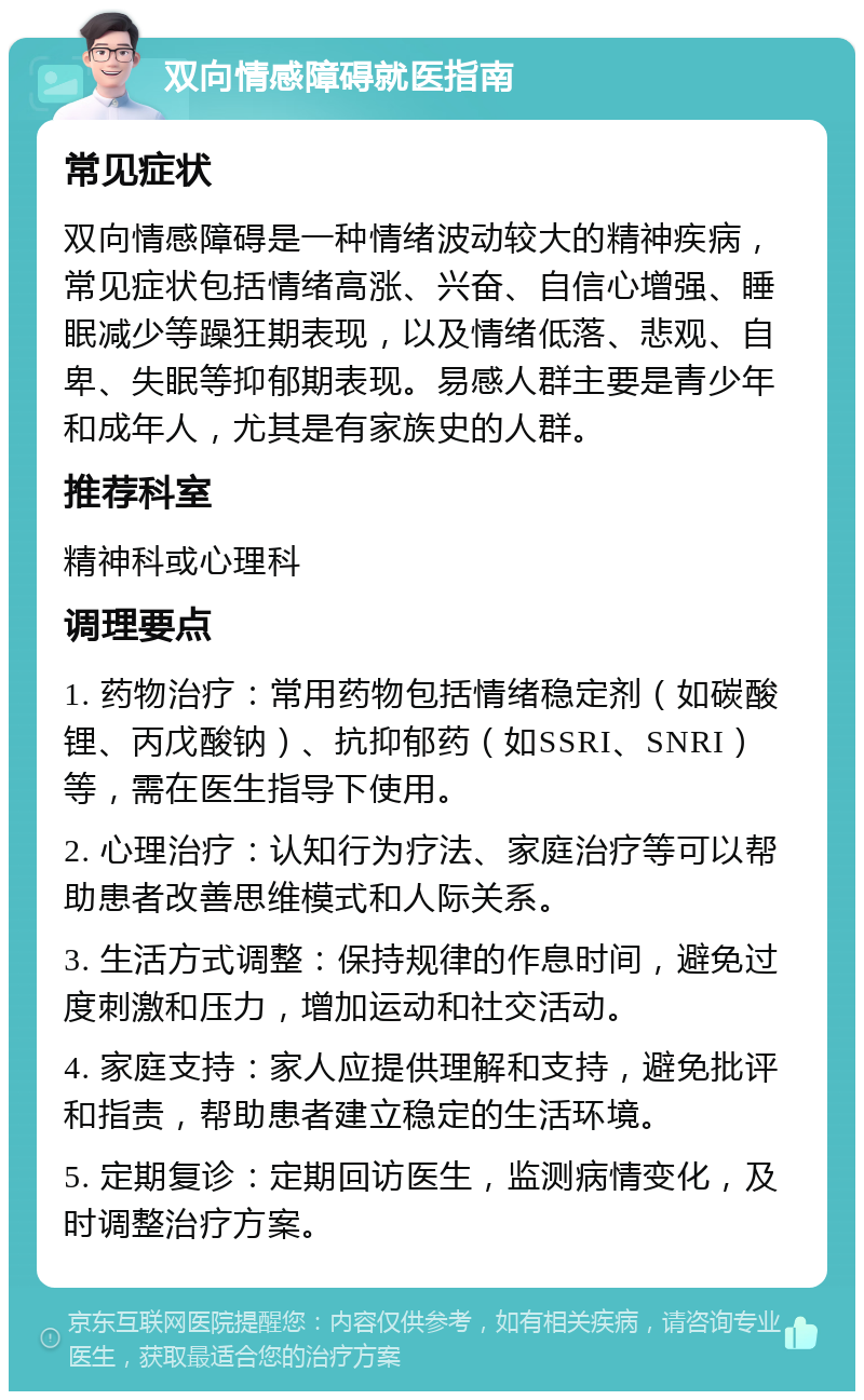 双向情感障碍就医指南 常见症状 双向情感障碍是一种情绪波动较大的精神疾病，常见症状包括情绪高涨、兴奋、自信心增强、睡眠减少等躁狂期表现，以及情绪低落、悲观、自卑、失眠等抑郁期表现。易感人群主要是青少年和成年人，尤其是有家族史的人群。 推荐科室 精神科或心理科 调理要点 1. 药物治疗：常用药物包括情绪稳定剂（如碳酸锂、丙戊酸钠）、抗抑郁药（如SSRI、SNRI）等，需在医生指导下使用。 2. 心理治疗：认知行为疗法、家庭治疗等可以帮助患者改善思维模式和人际关系。 3. 生活方式调整：保持规律的作息时间，避免过度刺激和压力，增加运动和社交活动。 4. 家庭支持：家人应提供理解和支持，避免批评和指责，帮助患者建立稳定的生活环境。 5. 定期复诊：定期回访医生，监测病情变化，及时调整治疗方案。