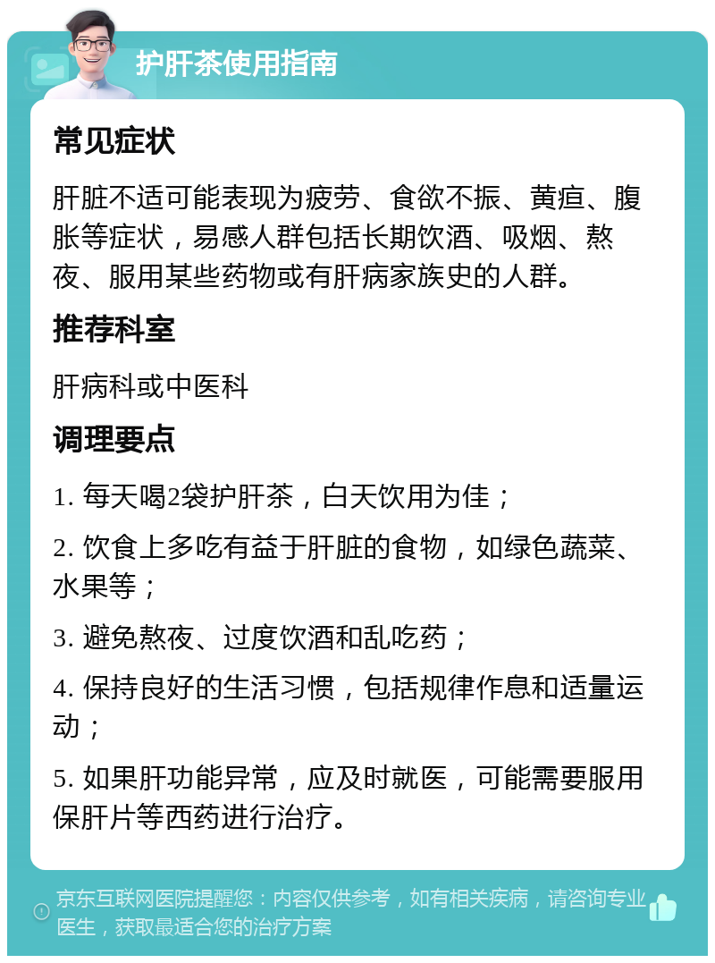 护肝茶使用指南 常见症状 肝脏不适可能表现为疲劳、食欲不振、黄疸、腹胀等症状，易感人群包括长期饮酒、吸烟、熬夜、服用某些药物或有肝病家族史的人群。 推荐科室 肝病科或中医科 调理要点 1. 每天喝2袋护肝茶，白天饮用为佳； 2. 饮食上多吃有益于肝脏的食物，如绿色蔬菜、水果等； 3. 避免熬夜、过度饮酒和乱吃药； 4. 保持良好的生活习惯，包括规律作息和适量运动； 5. 如果肝功能异常，应及时就医，可能需要服用保肝片等西药进行治疗。