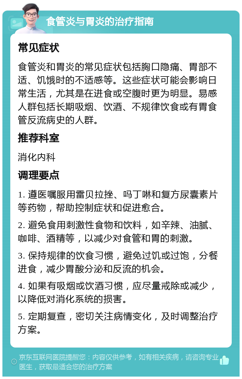 食管炎与胃炎的治疗指南 常见症状 食管炎和胃炎的常见症状包括胸口隐痛、胃部不适、饥饿时的不适感等。这些症状可能会影响日常生活，尤其是在进食或空腹时更为明显。易感人群包括长期吸烟、饮酒、不规律饮食或有胃食管反流病史的人群。 推荐科室 消化内科 调理要点 1. 遵医嘱服用雷贝拉挫、吗丁啉和复方尿囊素片等药物，帮助控制症状和促进愈合。 2. 避免食用刺激性食物和饮料，如辛辣、油腻、咖啡、酒精等，以减少对食管和胃的刺激。 3. 保持规律的饮食习惯，避免过饥或过饱，分餐进食，减少胃酸分泌和反流的机会。 4. 如果有吸烟或饮酒习惯，应尽量戒除或减少，以降低对消化系统的损害。 5. 定期复查，密切关注病情变化，及时调整治疗方案。