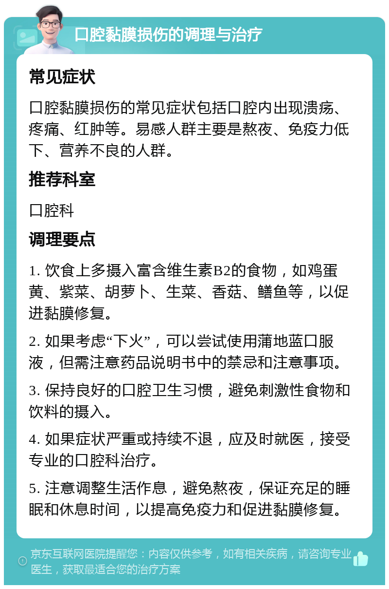 口腔黏膜损伤的调理与治疗 常见症状 口腔黏膜损伤的常见症状包括口腔内出现溃疡、疼痛、红肿等。易感人群主要是熬夜、免疫力低下、营养不良的人群。 推荐科室 口腔科 调理要点 1. 饮食上多摄入富含维生素B2的食物，如鸡蛋黄、紫菜、胡萝卜、生菜、香菇、鳝鱼等，以促进黏膜修复。 2. 如果考虑“下火”，可以尝试使用蒲地蓝口服液，但需注意药品说明书中的禁忌和注意事项。 3. 保持良好的口腔卫生习惯，避免刺激性食物和饮料的摄入。 4. 如果症状严重或持续不退，应及时就医，接受专业的口腔科治疗。 5. 注意调整生活作息，避免熬夜，保证充足的睡眠和休息时间，以提高免疫力和促进黏膜修复。