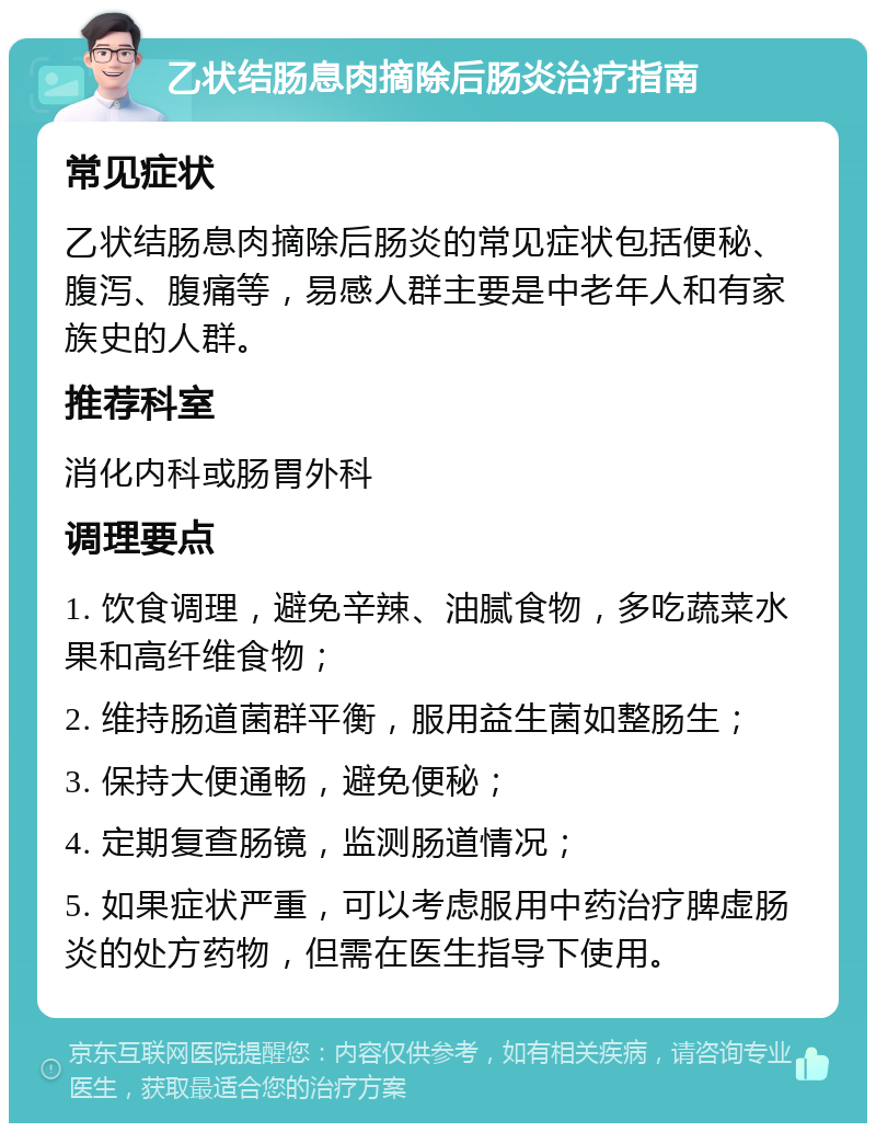 乙状结肠息肉摘除后肠炎治疗指南 常见症状 乙状结肠息肉摘除后肠炎的常见症状包括便秘、腹泻、腹痛等，易感人群主要是中老年人和有家族史的人群。 推荐科室 消化内科或肠胃外科 调理要点 1. 饮食调理，避免辛辣、油腻食物，多吃蔬菜水果和高纤维食物； 2. 维持肠道菌群平衡，服用益生菌如整肠生； 3. 保持大便通畅，避免便秘； 4. 定期复查肠镜，监测肠道情况； 5. 如果症状严重，可以考虑服用中药治疗脾虚肠炎的处方药物，但需在医生指导下使用。