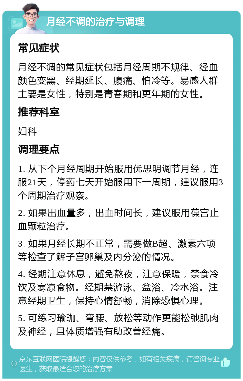 月经不调的治疗与调理 常见症状 月经不调的常见症状包括月经周期不规律、经血颜色变黑、经期延长、腹痛、怕冷等。易感人群主要是女性，特别是青春期和更年期的女性。 推荐科室 妇科 调理要点 1. 从下个月经周期开始服用优思明调节月经，连服21天，停药七天开始服用下一周期，建议服用3个周期治疗观察。 2. 如果出血量多，出血时间长，建议服用葆宫止血颗粒治疗。 3. 如果月经长期不正常，需要做B超、激素六项等检查了解子宫卵巢及内分泌的情况。 4. 经期注意休息，避免熬夜，注意保暖，禁食冷饮及寒凉食物。经期禁游泳、盆浴、冷水浴。注意经期卫生，保持心情舒畅，消除恐惧心理。 5. 可练习瑜珈、弯腰、放松等动作更能松弛肌肉及神经，且体质增强有助改善经痛。