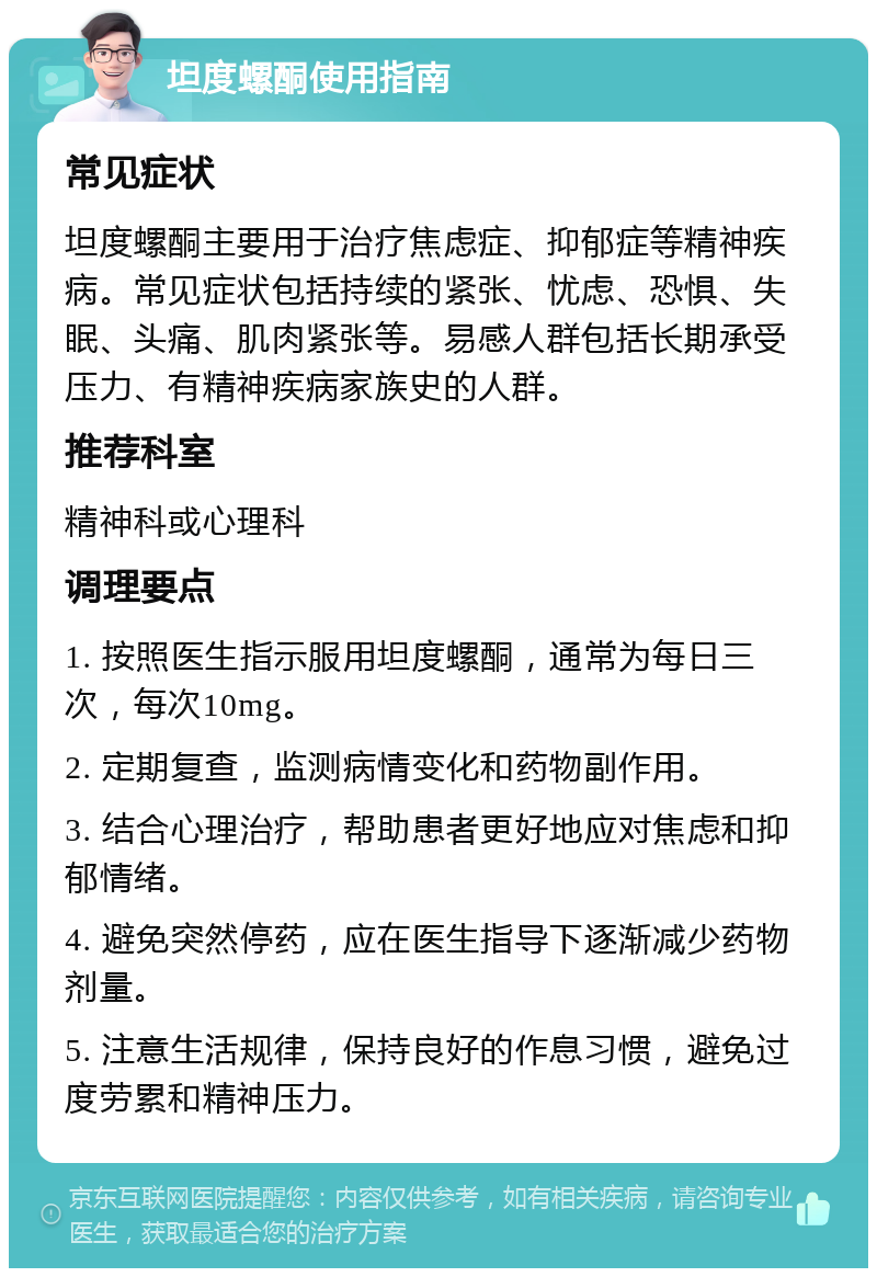 坦度螺酮使用指南 常见症状 坦度螺酮主要用于治疗焦虑症、抑郁症等精神疾病。常见症状包括持续的紧张、忧虑、恐惧、失眠、头痛、肌肉紧张等。易感人群包括长期承受压力、有精神疾病家族史的人群。 推荐科室 精神科或心理科 调理要点 1. 按照医生指示服用坦度螺酮，通常为每日三次，每次10mg。 2. 定期复查，监测病情变化和药物副作用。 3. 结合心理治疗，帮助患者更好地应对焦虑和抑郁情绪。 4. 避免突然停药，应在医生指导下逐渐减少药物剂量。 5. 注意生活规律，保持良好的作息习惯，避免过度劳累和精神压力。