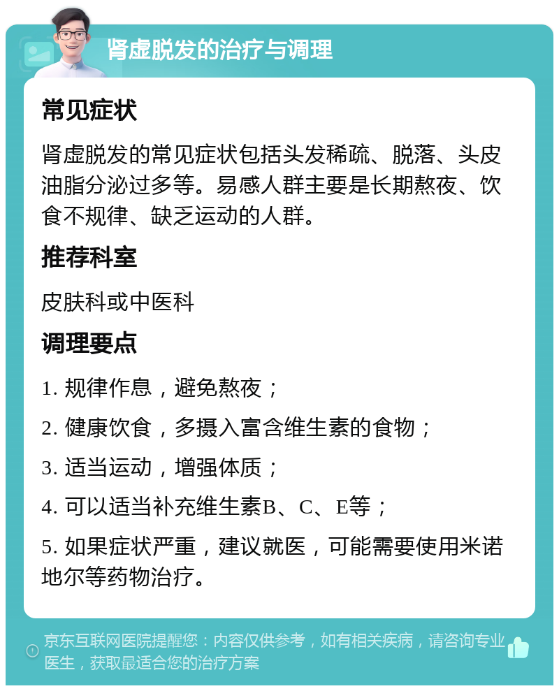 肾虚脱发的治疗与调理 常见症状 肾虚脱发的常见症状包括头发稀疏、脱落、头皮油脂分泌过多等。易感人群主要是长期熬夜、饮食不规律、缺乏运动的人群。 推荐科室 皮肤科或中医科 调理要点 1. 规律作息，避免熬夜； 2. 健康饮食，多摄入富含维生素的食物； 3. 适当运动，增强体质； 4. 可以适当补充维生素B、C、E等； 5. 如果症状严重，建议就医，可能需要使用米诺地尔等药物治疗。