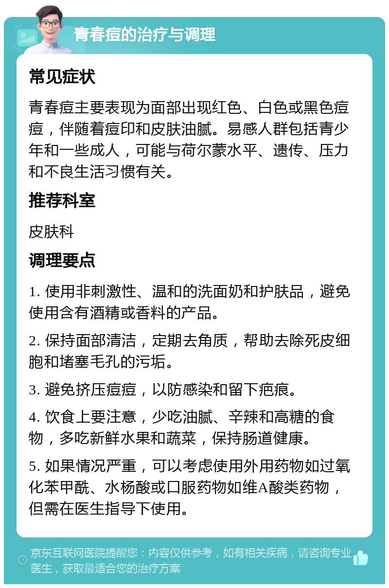 青春痘的治疗与调理 常见症状 青春痘主要表现为面部出现红色、白色或黑色痘痘，伴随着痘印和皮肤油腻。易感人群包括青少年和一些成人，可能与荷尔蒙水平、遗传、压力和不良生活习惯有关。 推荐科室 皮肤科 调理要点 1. 使用非刺激性、温和的洗面奶和护肤品，避免使用含有酒精或香料的产品。 2. 保持面部清洁，定期去角质，帮助去除死皮细胞和堵塞毛孔的污垢。 3. 避免挤压痘痘，以防感染和留下疤痕。 4. 饮食上要注意，少吃油腻、辛辣和高糖的食物，多吃新鲜水果和蔬菜，保持肠道健康。 5. 如果情况严重，可以考虑使用外用药物如过氧化苯甲酰、水杨酸或口服药物如维A酸类药物，但需在医生指导下使用。