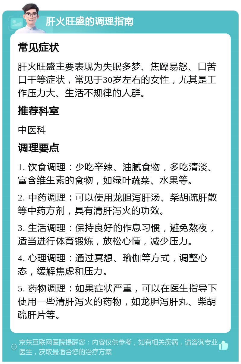 肝火旺盛的调理指南 常见症状 肝火旺盛主要表现为失眠多梦、焦躁易怒、口苦口干等症状，常见于30岁左右的女性，尤其是工作压力大、生活不规律的人群。 推荐科室 中医科 调理要点 1. 饮食调理：少吃辛辣、油腻食物，多吃清淡、富含维生素的食物，如绿叶蔬菜、水果等。 2. 中药调理：可以使用龙胆泻肝汤、柴胡疏肝散等中药方剂，具有清肝泻火的功效。 3. 生活调理：保持良好的作息习惯，避免熬夜，适当进行体育锻炼，放松心情，减少压力。 4. 心理调理：通过冥想、瑜伽等方式，调整心态，缓解焦虑和压力。 5. 药物调理：如果症状严重，可以在医生指导下使用一些清肝泻火的药物，如龙胆泻肝丸、柴胡疏肝片等。