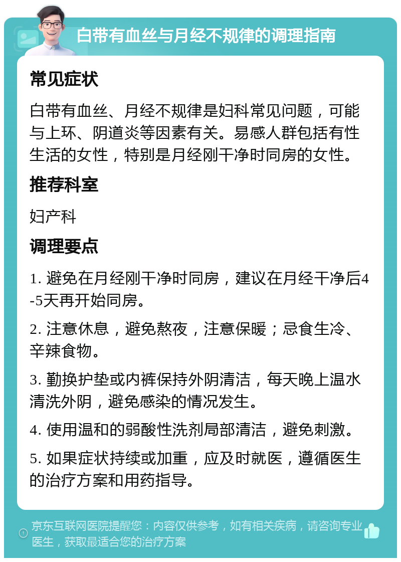 白带有血丝与月经不规律的调理指南 常见症状 白带有血丝、月经不规律是妇科常见问题，可能与上环、阴道炎等因素有关。易感人群包括有性生活的女性，特别是月经刚干净时同房的女性。 推荐科室 妇产科 调理要点 1. 避免在月经刚干净时同房，建议在月经干净后4-5天再开始同房。 2. 注意休息，避免熬夜，注意保暖；忌食生冷、辛辣食物。 3. 勤换护垫或内裤保持外阴清洁，每天晚上温水清洗外阴，避免感染的情况发生。 4. 使用温和的弱酸性洗剂局部清洁，避免刺激。 5. 如果症状持续或加重，应及时就医，遵循医生的治疗方案和用药指导。