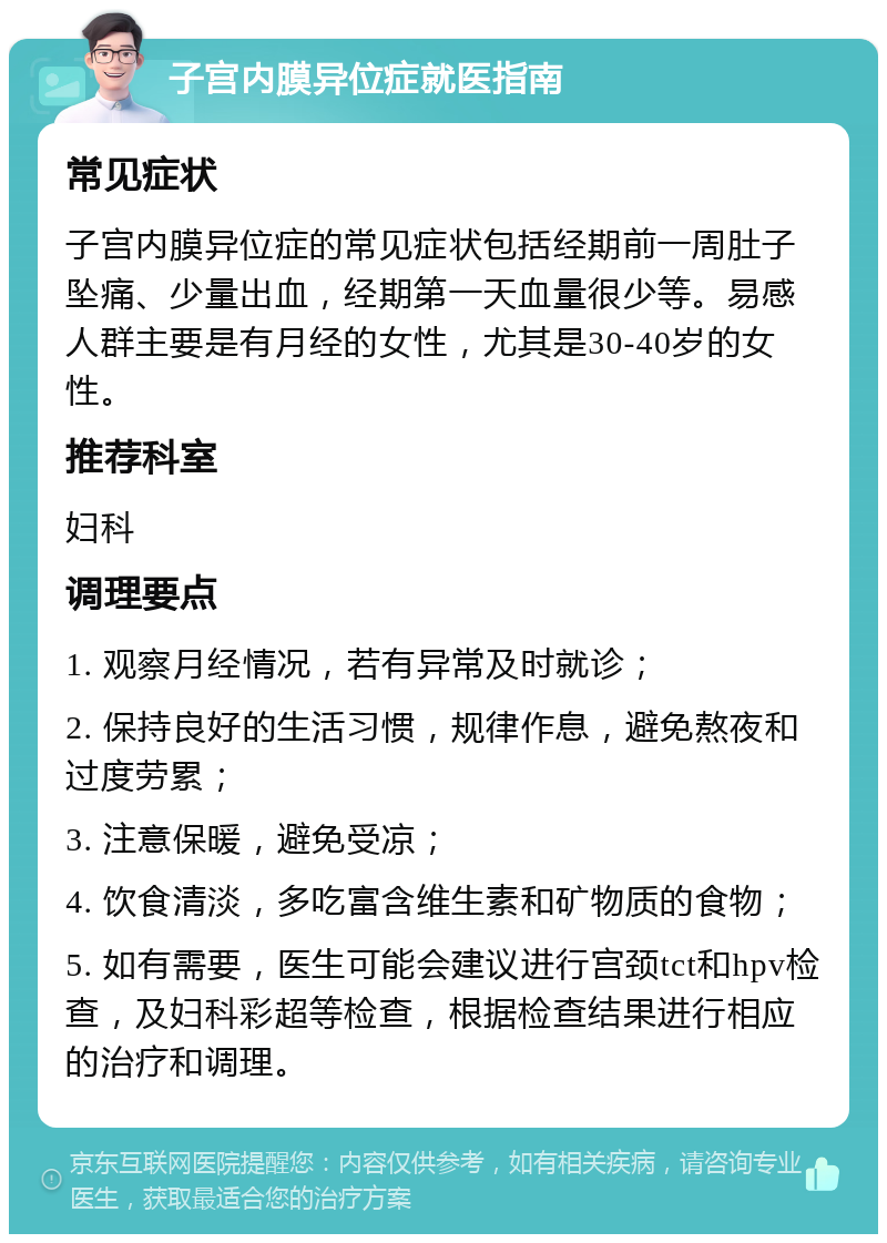 子宫内膜异位症就医指南 常见症状 子宫内膜异位症的常见症状包括经期前一周肚子坠痛、少量出血，经期第一天血量很少等。易感人群主要是有月经的女性，尤其是30-40岁的女性。 推荐科室 妇科 调理要点 1. 观察月经情况，若有异常及时就诊； 2. 保持良好的生活习惯，规律作息，避免熬夜和过度劳累； 3. 注意保暖，避免受凉； 4. 饮食清淡，多吃富含维生素和矿物质的食物； 5. 如有需要，医生可能会建议进行宫颈tct和hpv检查，及妇科彩超等检查，根据检查结果进行相应的治疗和调理。