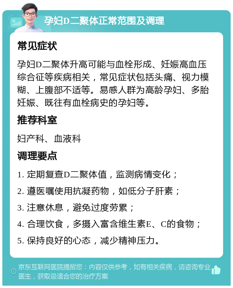 孕妇D二聚体正常范围及调理 常见症状 孕妇D二聚体升高可能与血栓形成、妊娠高血压综合征等疾病相关，常见症状包括头痛、视力模糊、上腹部不适等。易感人群为高龄孕妇、多胎妊娠、既往有血栓病史的孕妇等。 推荐科室 妇产科、血液科 调理要点 1. 定期复查D二聚体值，监测病情变化； 2. 遵医嘱使用抗凝药物，如低分子肝素； 3. 注意休息，避免过度劳累； 4. 合理饮食，多摄入富含维生素E、C的食物； 5. 保持良好的心态，减少精神压力。