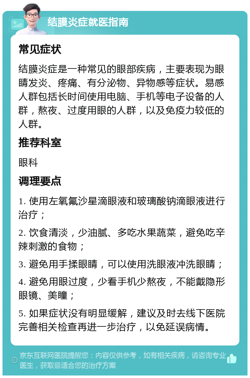 结膜炎症就医指南 常见症状 结膜炎症是一种常见的眼部疾病，主要表现为眼睛发炎、疼痛、有分泌物、异物感等症状。易感人群包括长时间使用电脑、手机等电子设备的人群，熬夜、过度用眼的人群，以及免疫力较低的人群。 推荐科室 眼科 调理要点 1. 使用左氧氟沙星滴眼液和玻璃酸钠滴眼液进行治疗； 2. 饮食清淡，少油腻、多吃水果蔬菜，避免吃辛辣刺激的食物； 3. 避免用手揉眼睛，可以使用洗眼液冲洗眼睛； 4. 避免用眼过度，少看手机少熬夜，不能戴隐形眼镜、美瞳； 5. 如果症状没有明显缓解，建议及时去线下医院完善相关检查再进一步治疗，以免延误病情。