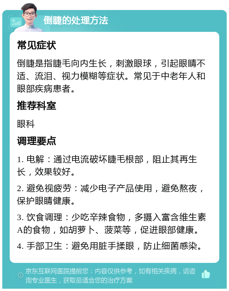 倒睫的处理方法 常见症状 倒睫是指睫毛向内生长，刺激眼球，引起眼睛不适、流泪、视力模糊等症状。常见于中老年人和眼部疾病患者。 推荐科室 眼科 调理要点 1. 电解：通过电流破坏睫毛根部，阻止其再生长，效果较好。 2. 避免视疲劳：减少电子产品使用，避免熬夜，保护眼睛健康。 3. 饮食调理：少吃辛辣食物，多摄入富含维生素A的食物，如胡萝卜、菠菜等，促进眼部健康。 4. 手部卫生：避免用脏手揉眼，防止细菌感染。