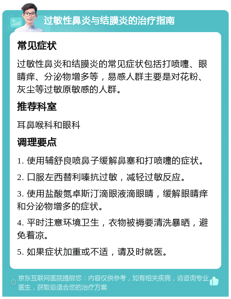 过敏性鼻炎与结膜炎的治疗指南 常见症状 过敏性鼻炎和结膜炎的常见症状包括打喷嚏、眼睛痒、分泌物增多等，易感人群主要是对花粉、灰尘等过敏原敏感的人群。 推荐科室 耳鼻喉科和眼科 调理要点 1. 使用辅舒良喷鼻子缓解鼻塞和打喷嚏的症状。 2. 口服左西替利嗪抗过敏，减轻过敏反应。 3. 使用盐酸氮卓斯汀滴眼液滴眼睛，缓解眼睛痒和分泌物增多的症状。 4. 平时注意环境卫生，衣物被褥要清洗暴晒，避免着凉。 5. 如果症状加重或不适，请及时就医。