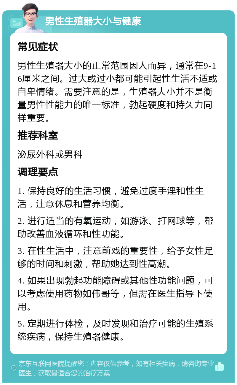 男性生殖器大小与健康 常见症状 男性生殖器大小的正常范围因人而异，通常在9-16厘米之间。过大或过小都可能引起性生活不适或自卑情绪。需要注意的是，生殖器大小并不是衡量男性性能力的唯一标准，勃起硬度和持久力同样重要。 推荐科室 泌尿外科或男科 调理要点 1. 保持良好的生活习惯，避免过度手淫和性生活，注意休息和营养均衡。 2. 进行适当的有氧运动，如游泳、打网球等，帮助改善血液循环和性功能。 3. 在性生活中，注意前戏的重要性，给予女性足够的时间和刺激，帮助她达到性高潮。 4. 如果出现勃起功能障碍或其他性功能问题，可以考虑使用药物如伟哥等，但需在医生指导下使用。 5. 定期进行体检，及时发现和治疗可能的生殖系统疾病，保持生殖器健康。