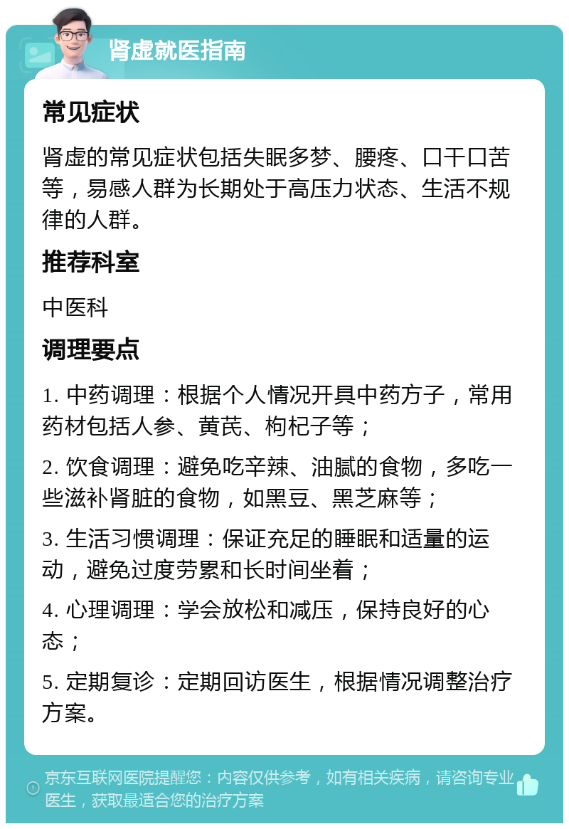 肾虚就医指南 常见症状 肾虚的常见症状包括失眠多梦、腰疼、口干口苦等，易感人群为长期处于高压力状态、生活不规律的人群。 推荐科室 中医科 调理要点 1. 中药调理：根据个人情况开具中药方子，常用药材包括人参、黄芪、枸杞子等； 2. 饮食调理：避免吃辛辣、油腻的食物，多吃一些滋补肾脏的食物，如黑豆、黑芝麻等； 3. 生活习惯调理：保证充足的睡眠和适量的运动，避免过度劳累和长时间坐着； 4. 心理调理：学会放松和减压，保持良好的心态； 5. 定期复诊：定期回访医生，根据情况调整治疗方案。