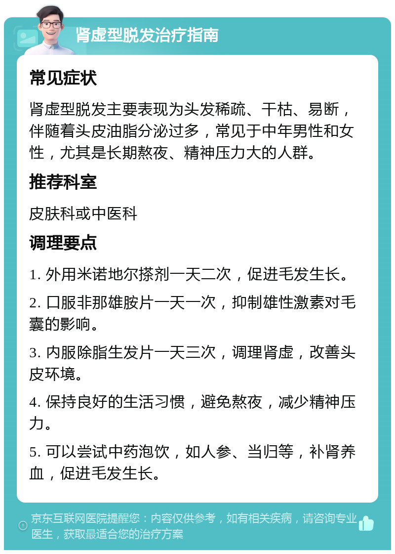 肾虚型脱发治疗指南 常见症状 肾虚型脱发主要表现为头发稀疏、干枯、易断，伴随着头皮油脂分泌过多，常见于中年男性和女性，尤其是长期熬夜、精神压力大的人群。 推荐科室 皮肤科或中医科 调理要点 1. 外用米诺地尔搽剂一天二次，促进毛发生长。 2. 口服非那雄胺片一天一次，抑制雄性激素对毛囊的影响。 3. 内服除脂生发片一天三次，调理肾虚，改善头皮环境。 4. 保持良好的生活习惯，避免熬夜，减少精神压力。 5. 可以尝试中药泡饮，如人参、当归等，补肾养血，促进毛发生长。