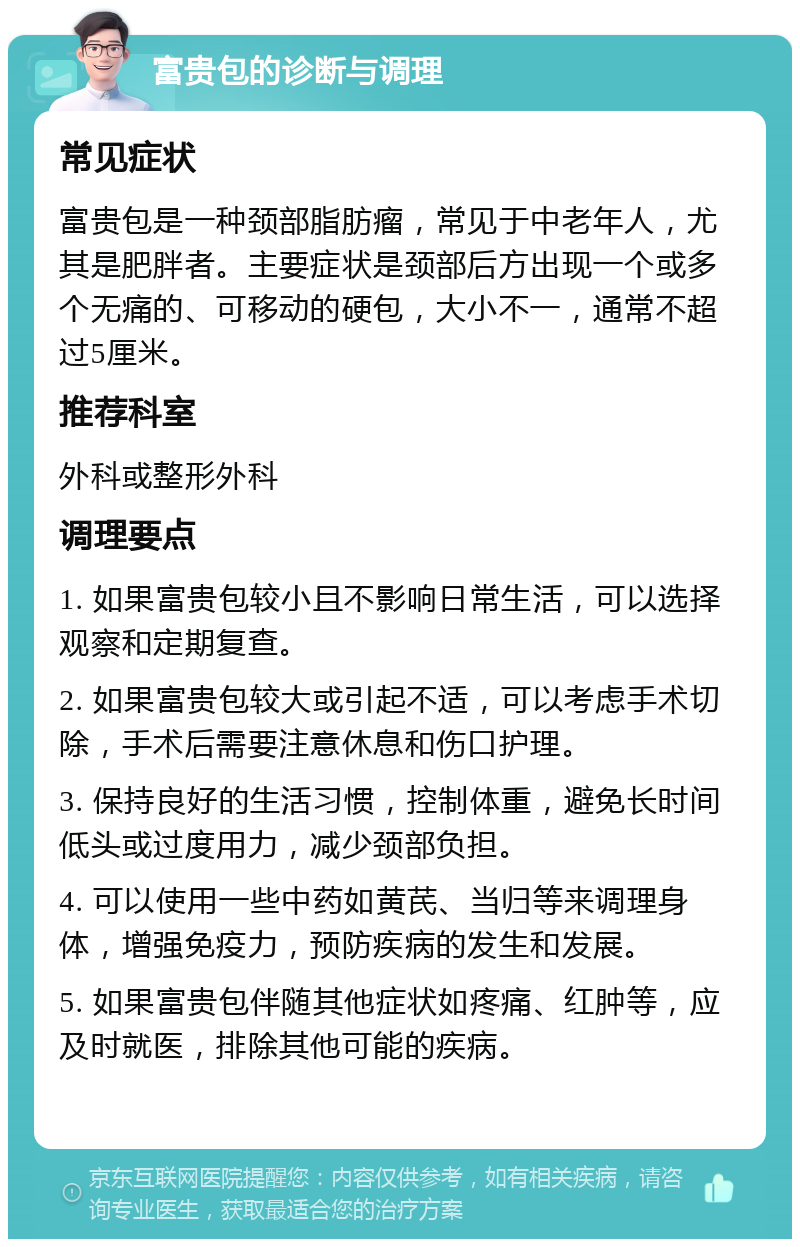 富贵包的诊断与调理 常见症状 富贵包是一种颈部脂肪瘤，常见于中老年人，尤其是肥胖者。主要症状是颈部后方出现一个或多个无痛的、可移动的硬包，大小不一，通常不超过5厘米。 推荐科室 外科或整形外科 调理要点 1. 如果富贵包较小且不影响日常生活，可以选择观察和定期复查。 2. 如果富贵包较大或引起不适，可以考虑手术切除，手术后需要注意休息和伤口护理。 3. 保持良好的生活习惯，控制体重，避免长时间低头或过度用力，减少颈部负担。 4. 可以使用一些中药如黄芪、当归等来调理身体，增强免疫力，预防疾病的发生和发展。 5. 如果富贵包伴随其他症状如疼痛、红肿等，应及时就医，排除其他可能的疾病。