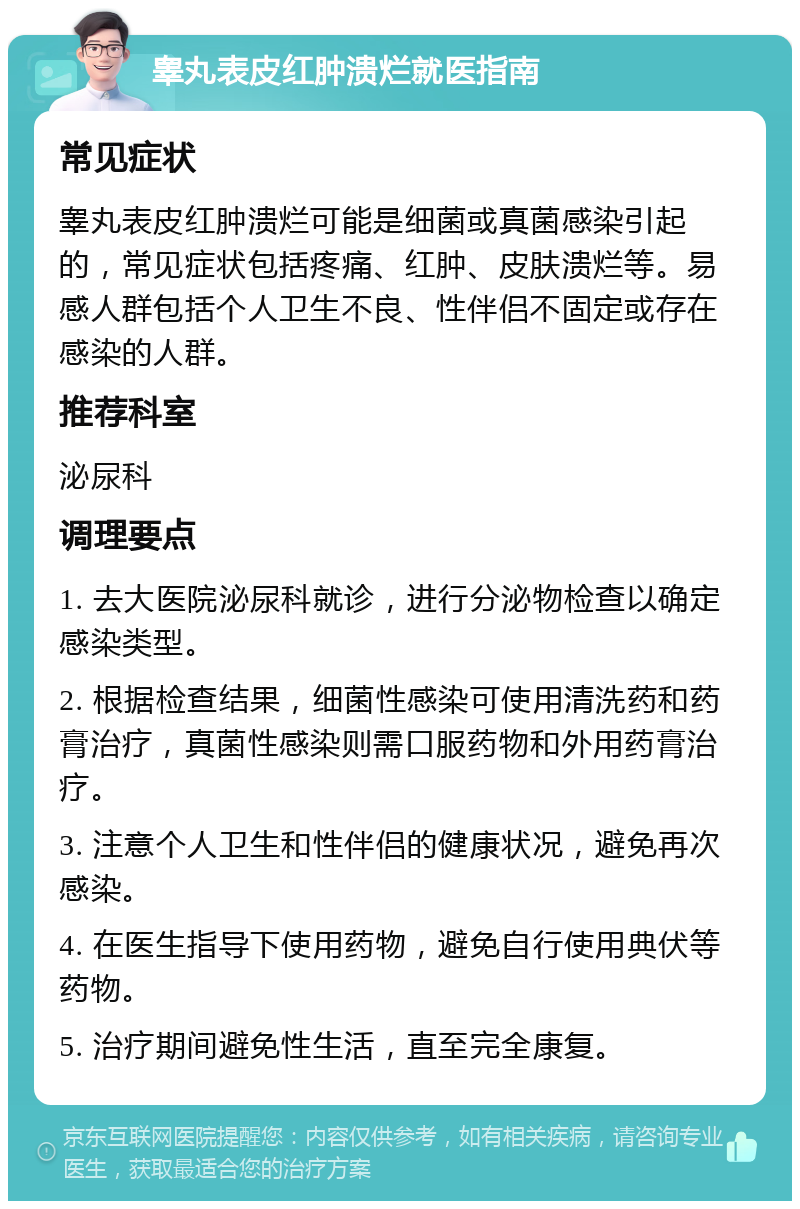 睾丸表皮红肿溃烂就医指南 常见症状 睾丸表皮红肿溃烂可能是细菌或真菌感染引起的，常见症状包括疼痛、红肿、皮肤溃烂等。易感人群包括个人卫生不良、性伴侣不固定或存在感染的人群。 推荐科室 泌尿科 调理要点 1. 去大医院泌尿科就诊，进行分泌物检查以确定感染类型。 2. 根据检查结果，细菌性感染可使用清洗药和药膏治疗，真菌性感染则需口服药物和外用药膏治疗。 3. 注意个人卫生和性伴侣的健康状况，避免再次感染。 4. 在医生指导下使用药物，避免自行使用典伏等药物。 5. 治疗期间避免性生活，直至完全康复。