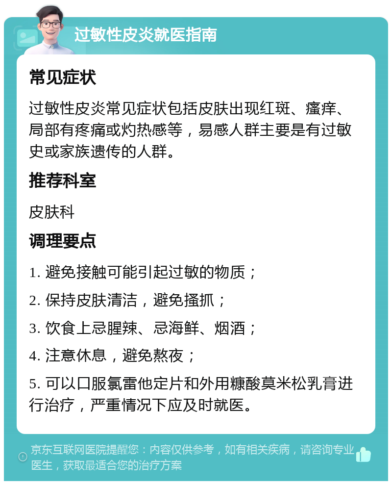 过敏性皮炎就医指南 常见症状 过敏性皮炎常见症状包括皮肤出现红斑、瘙痒、局部有疼痛或灼热感等，易感人群主要是有过敏史或家族遗传的人群。 推荐科室 皮肤科 调理要点 1. 避免接触可能引起过敏的物质； 2. 保持皮肤清洁，避免搔抓； 3. 饮食上忌腥辣、忌海鲜、烟酒； 4. 注意休息，避免熬夜； 5. 可以口服氯雷他定片和外用糠酸莫米松乳膏进行治疗，严重情况下应及时就医。