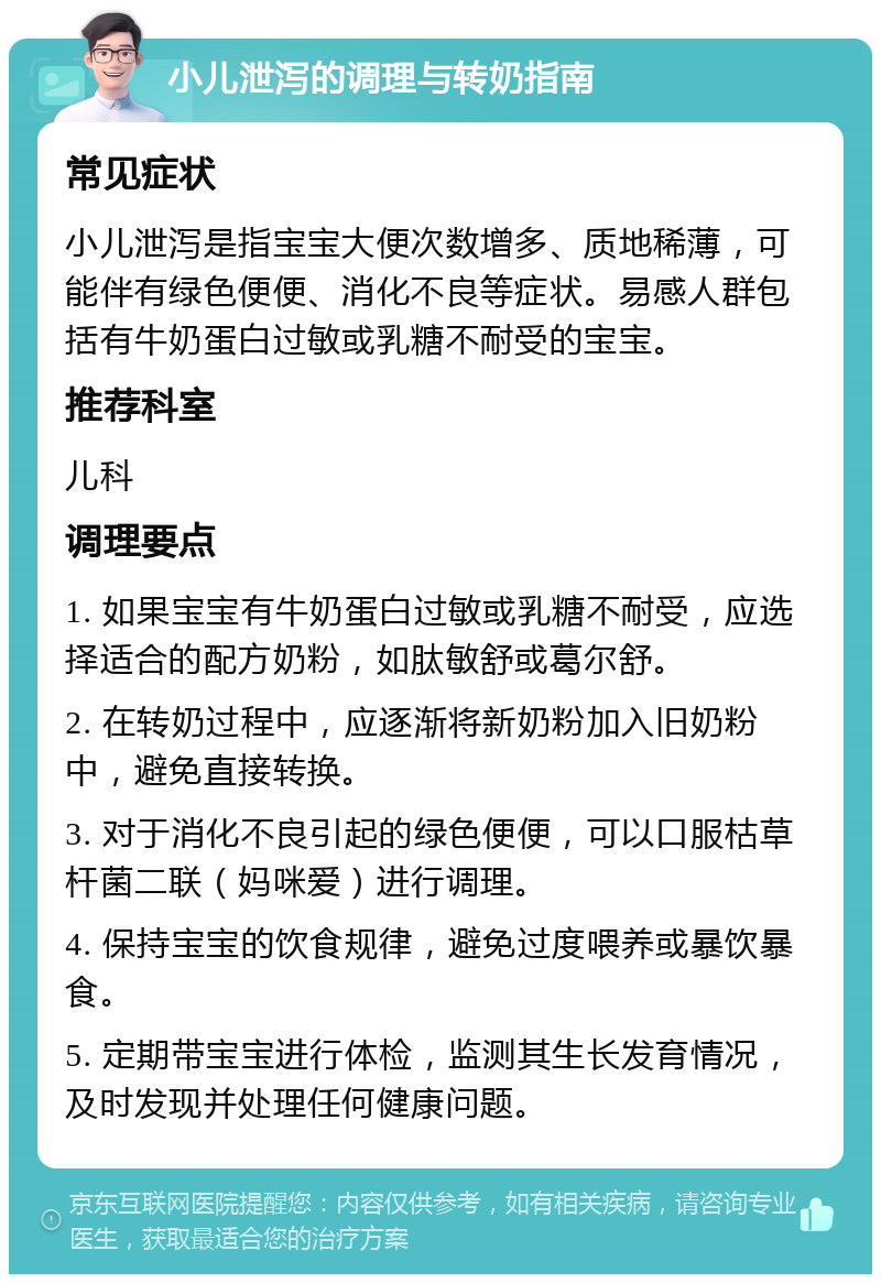 小儿泄泻的调理与转奶指南 常见症状 小儿泄泻是指宝宝大便次数增多、质地稀薄，可能伴有绿色便便、消化不良等症状。易感人群包括有牛奶蛋白过敏或乳糖不耐受的宝宝。 推荐科室 儿科 调理要点 1. 如果宝宝有牛奶蛋白过敏或乳糖不耐受，应选择适合的配方奶粉，如肽敏舒或葛尔舒。 2. 在转奶过程中，应逐渐将新奶粉加入旧奶粉中，避免直接转换。 3. 对于消化不良引起的绿色便便，可以口服枯草杆菌二联（妈咪爱）进行调理。 4. 保持宝宝的饮食规律，避免过度喂养或暴饮暴食。 5. 定期带宝宝进行体检，监测其生长发育情况，及时发现并处理任何健康问题。