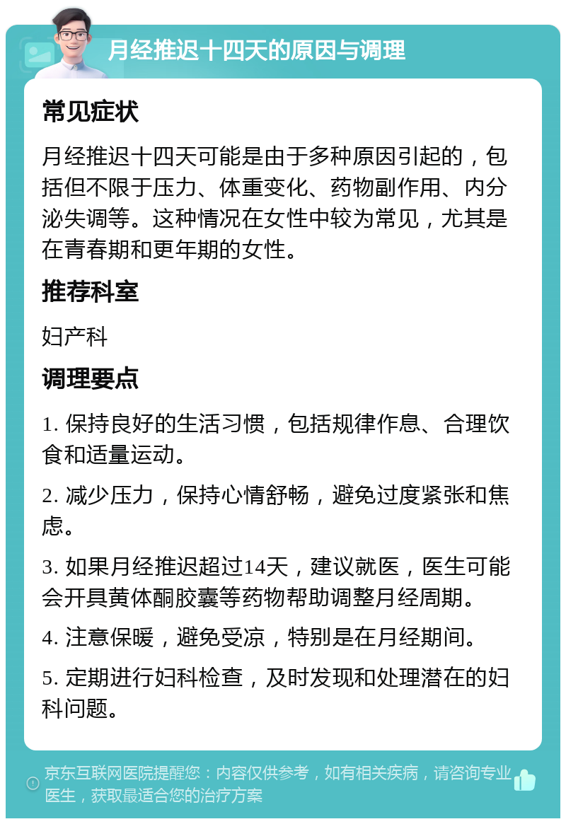 月经推迟十四天的原因与调理 常见症状 月经推迟十四天可能是由于多种原因引起的，包括但不限于压力、体重变化、药物副作用、内分泌失调等。这种情况在女性中较为常见，尤其是在青春期和更年期的女性。 推荐科室 妇产科 调理要点 1. 保持良好的生活习惯，包括规律作息、合理饮食和适量运动。 2. 减少压力，保持心情舒畅，避免过度紧张和焦虑。 3. 如果月经推迟超过14天，建议就医，医生可能会开具黄体酮胶囊等药物帮助调整月经周期。 4. 注意保暖，避免受凉，特别是在月经期间。 5. 定期进行妇科检查，及时发现和处理潜在的妇科问题。