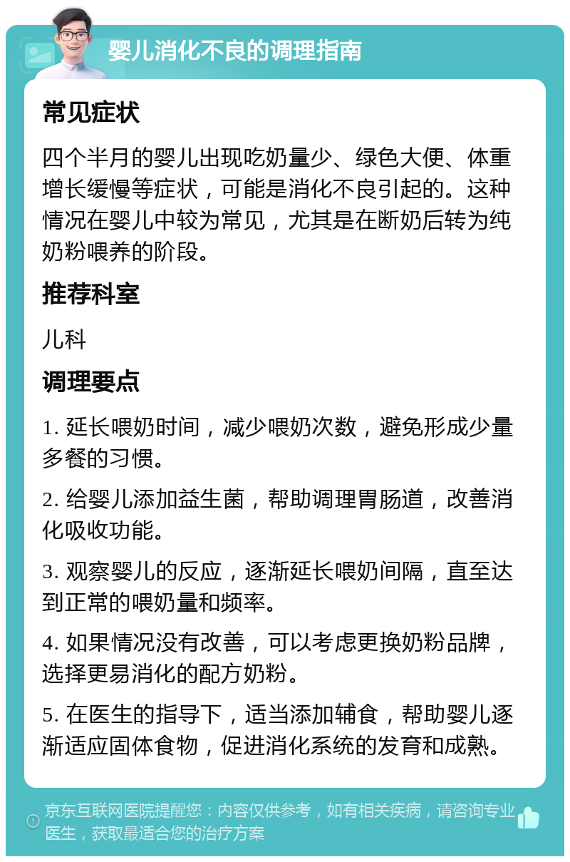 婴儿消化不良的调理指南 常见症状 四个半月的婴儿出现吃奶量少、绿色大便、体重增长缓慢等症状，可能是消化不良引起的。这种情况在婴儿中较为常见，尤其是在断奶后转为纯奶粉喂养的阶段。 推荐科室 儿科 调理要点 1. 延长喂奶时间，减少喂奶次数，避免形成少量多餐的习惯。 2. 给婴儿添加益生菌，帮助调理胃肠道，改善消化吸收功能。 3. 观察婴儿的反应，逐渐延长喂奶间隔，直至达到正常的喂奶量和频率。 4. 如果情况没有改善，可以考虑更换奶粉品牌，选择更易消化的配方奶粉。 5. 在医生的指导下，适当添加辅食，帮助婴儿逐渐适应固体食物，促进消化系统的发育和成熟。