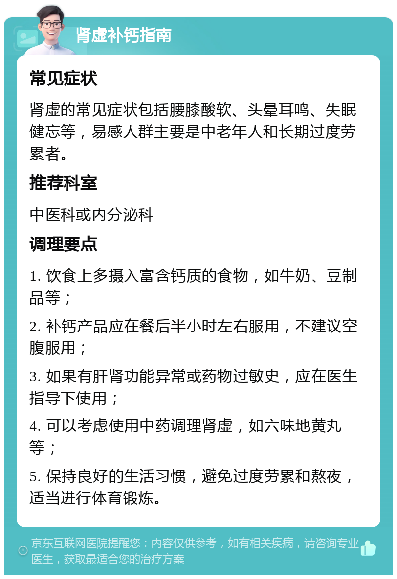 肾虚补钙指南 常见症状 肾虚的常见症状包括腰膝酸软、头晕耳鸣、失眠健忘等，易感人群主要是中老年人和长期过度劳累者。 推荐科室 中医科或内分泌科 调理要点 1. 饮食上多摄入富含钙质的食物，如牛奶、豆制品等； 2. 补钙产品应在餐后半小时左右服用，不建议空腹服用； 3. 如果有肝肾功能异常或药物过敏史，应在医生指导下使用； 4. 可以考虑使用中药调理肾虚，如六味地黄丸等； 5. 保持良好的生活习惯，避免过度劳累和熬夜，适当进行体育锻炼。