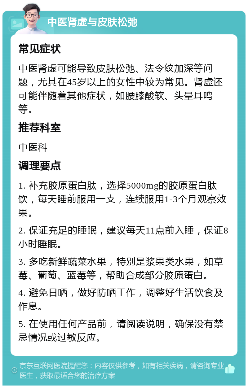 中医肾虚与皮肤松弛 常见症状 中医肾虚可能导致皮肤松弛、法令纹加深等问题，尤其在45岁以上的女性中较为常见。肾虚还可能伴随着其他症状，如腰膝酸软、头晕耳鸣等。 推荐科室 中医科 调理要点 1. 补充胶原蛋白肽，选择5000mg的胶原蛋白肽饮，每天睡前服用一支，连续服用1-3个月观察效果。 2. 保证充足的睡眠，建议每天11点前入睡，保证8小时睡眠。 3. 多吃新鲜蔬菜水果，特别是浆果类水果，如草莓、葡萄、蓝莓等，帮助合成部分胶原蛋白。 4. 避免日晒，做好防晒工作，调整好生活饮食及作息。 5. 在使用任何产品前，请阅读说明，确保没有禁忌情况或过敏反应。