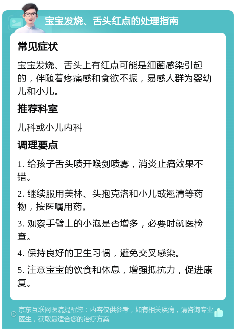 宝宝发烧、舌头红点的处理指南 常见症状 宝宝发烧、舌头上有红点可能是细菌感染引起的，伴随着疼痛感和食欲不振，易感人群为婴幼儿和小儿。 推荐科室 儿科或小儿内科 调理要点 1. 给孩子舌头喷开喉剑喷雾，消炎止痛效果不错。 2. 继续服用美林、头孢克洛和小儿豉翘清等药物，按医嘱用药。 3. 观察手臂上的小泡是否增多，必要时就医检查。 4. 保持良好的卫生习惯，避免交叉感染。 5. 注意宝宝的饮食和休息，增强抵抗力，促进康复。