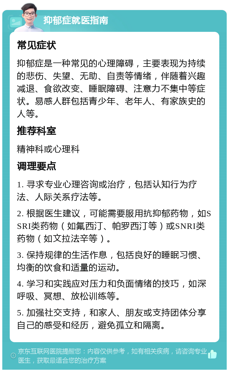 抑郁症就医指南 常见症状 抑郁症是一种常见的心理障碍，主要表现为持续的悲伤、失望、无助、自责等情绪，伴随着兴趣减退、食欲改变、睡眠障碍、注意力不集中等症状。易感人群包括青少年、老年人、有家族史的人等。 推荐科室 精神科或心理科 调理要点 1. 寻求专业心理咨询或治疗，包括认知行为疗法、人际关系疗法等。 2. 根据医生建议，可能需要服用抗抑郁药物，如SSRI类药物（如氟西汀、帕罗西汀等）或SNRI类药物（如文拉法辛等）。 3. 保持规律的生活作息，包括良好的睡眠习惯、均衡的饮食和适量的运动。 4. 学习和实践应对压力和负面情绪的技巧，如深呼吸、冥想、放松训练等。 5. 加强社交支持，和家人、朋友或支持团体分享自己的感受和经历，避免孤立和隔离。