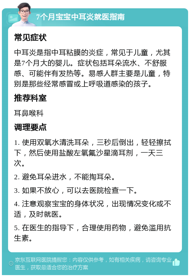 7个月宝宝中耳炎就医指南 常见症状 中耳炎是指中耳粘膜的炎症，常见于儿童，尤其是7个月大的婴儿。症状包括耳朵流水、不舒服感、可能伴有发热等。易感人群主要是儿童，特别是那些经常感冒或上呼吸道感染的孩子。 推荐科室 耳鼻喉科 调理要点 1. 使用双氧水清洗耳朵，三秒后倒出，轻轻擦拭下，然后使用盐酸左氧氟沙星滴耳剂，一天三次。 2. 避免耳朵进水，不能掏耳朵。 3. 如果不放心，可以去医院检查一下。 4. 注意观察宝宝的身体状况，出现情况变化或不适，及时就医。 5. 在医生的指导下，合理使用药物，避免滥用抗生素。