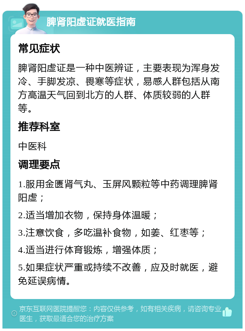 脾肾阳虚证就医指南 常见症状 脾肾阳虚证是一种中医辨证，主要表现为浑身发冷、手脚发凉、畏寒等症状，易感人群包括从南方高温天气回到北方的人群、体质较弱的人群等。 推荐科室 中医科 调理要点 1.服用金匮肾气丸、玉屏风颗粒等中药调理脾肾阳虚； 2.适当增加衣物，保持身体温暖； 3.注意饮食，多吃温补食物，如姜、红枣等； 4.适当进行体育锻炼，增强体质； 5.如果症状严重或持续不改善，应及时就医，避免延误病情。