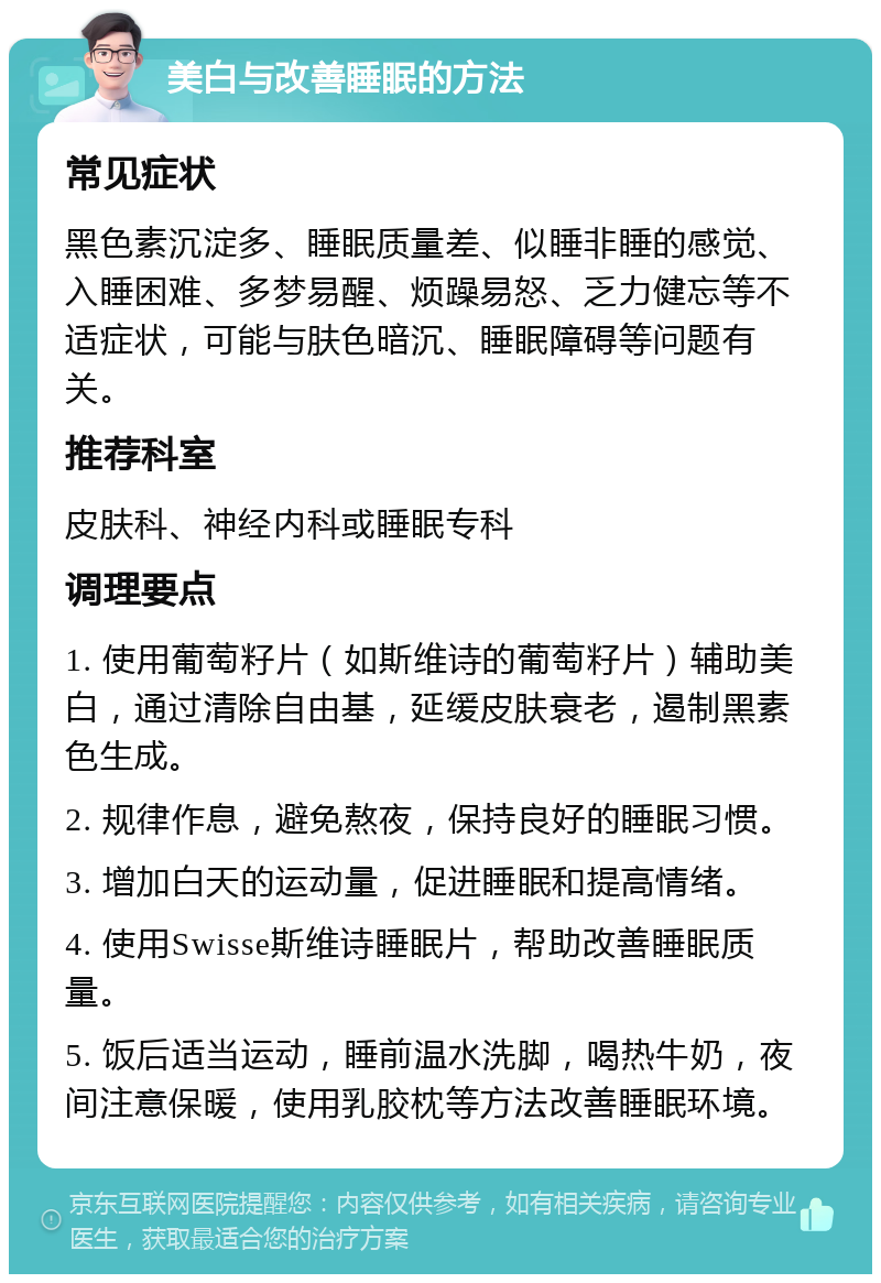 美白与改善睡眠的方法 常见症状 黑色素沉淀多、睡眠质量差、似睡非睡的感觉、入睡困难、多梦易醒、烦躁易怒、乏力健忘等不适症状，可能与肤色暗沉、睡眠障碍等问题有关。 推荐科室 皮肤科、神经内科或睡眠专科 调理要点 1. 使用葡萄籽片（如斯维诗的葡萄籽片）辅助美白，通过清除自由基，延缓皮肤衰老，遏制黑素色生成。 2. 规律作息，避免熬夜，保持良好的睡眠习惯。 3. 增加白天的运动量，促进睡眠和提高情绪。 4. 使用Swisse斯维诗睡眠片，帮助改善睡眠质量。 5. 饭后适当运动，睡前温水洗脚，喝热牛奶，夜间注意保暖，使用乳胶枕等方法改善睡眠环境。