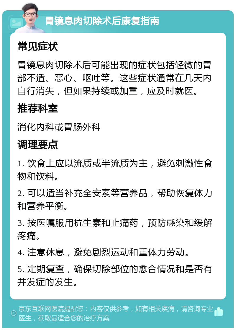 胃镜息肉切除术后康复指南 常见症状 胃镜息肉切除术后可能出现的症状包括轻微的胃部不适、恶心、呕吐等。这些症状通常在几天内自行消失，但如果持续或加重，应及时就医。 推荐科室 消化内科或胃肠外科 调理要点 1. 饮食上应以流质或半流质为主，避免刺激性食物和饮料。 2. 可以适当补充全安素等营养品，帮助恢复体力和营养平衡。 3. 按医嘱服用抗生素和止痛药，预防感染和缓解疼痛。 4. 注意休息，避免剧烈运动和重体力劳动。 5. 定期复查，确保切除部位的愈合情况和是否有并发症的发生。