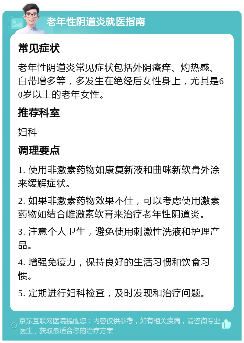 老年性阴道炎就医指南 常见症状 老年性阴道炎常见症状包括外阴瘙痒、灼热感、白带增多等，多发生在绝经后女性身上，尤其是60岁以上的老年女性。 推荐科室 妇科 调理要点 1. 使用非激素药物如康复新液和曲咪新软膏外涂来缓解症状。 2. 如果非激素药物效果不佳，可以考虑使用激素药物如结合雌激素软膏来治疗老年性阴道炎。 3. 注意个人卫生，避免使用刺激性洗液和护理产品。 4. 增强免疫力，保持良好的生活习惯和饮食习惯。 5. 定期进行妇科检查，及时发现和治疗问题。