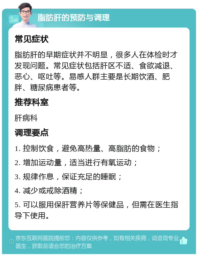 脂肪肝的预防与调理 常见症状 脂肪肝的早期症状并不明显，很多人在体检时才发现问题。常见症状包括肝区不适、食欲减退、恶心、呕吐等。易感人群主要是长期饮酒、肥胖、糖尿病患者等。 推荐科室 肝病科 调理要点 1. 控制饮食，避免高热量、高脂肪的食物； 2. 增加运动量，适当进行有氧运动； 3. 规律作息，保证充足的睡眠； 4. 减少或戒除酒精； 5. 可以服用保肝营养片等保健品，但需在医生指导下使用。