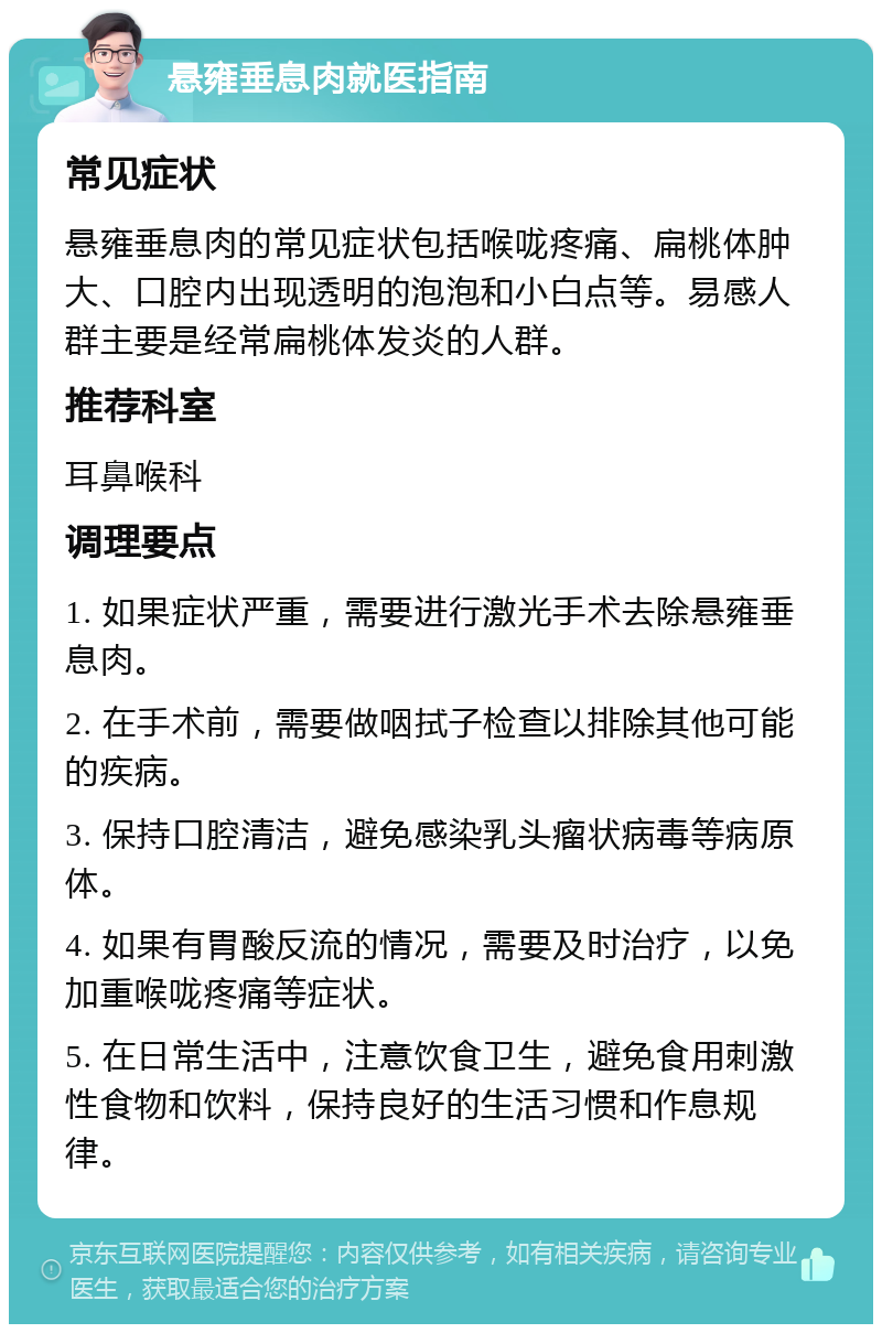 悬雍垂息肉就医指南 常见症状 悬雍垂息肉的常见症状包括喉咙疼痛、扁桃体肿大、口腔内出现透明的泡泡和小白点等。易感人群主要是经常扁桃体发炎的人群。 推荐科室 耳鼻喉科 调理要点 1. 如果症状严重，需要进行激光手术去除悬雍垂息肉。 2. 在手术前，需要做咽拭子检查以排除其他可能的疾病。 3. 保持口腔清洁，避免感染乳头瘤状病毒等病原体。 4. 如果有胃酸反流的情况，需要及时治疗，以免加重喉咙疼痛等症状。 5. 在日常生活中，注意饮食卫生，避免食用刺激性食物和饮料，保持良好的生活习惯和作息规律。