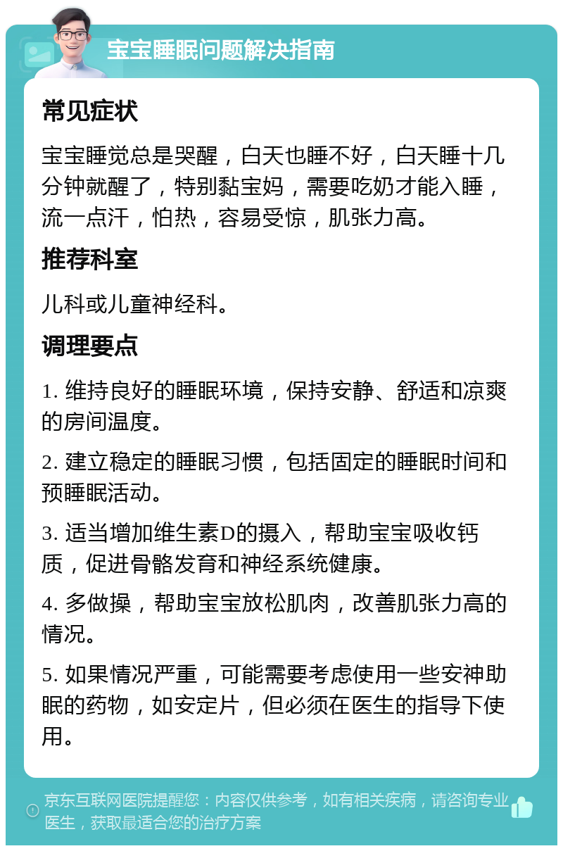 宝宝睡眠问题解决指南 常见症状 宝宝睡觉总是哭醒，白天也睡不好，白天睡十几分钟就醒了，特别黏宝妈，需要吃奶才能入睡，流一点汗，怕热，容易受惊，肌张力高。 推荐科室 儿科或儿童神经科。 调理要点 1. 维持良好的睡眠环境，保持安静、舒适和凉爽的房间温度。 2. 建立稳定的睡眠习惯，包括固定的睡眠时间和预睡眠活动。 3. 适当增加维生素D的摄入，帮助宝宝吸收钙质，促进骨骼发育和神经系统健康。 4. 多做操，帮助宝宝放松肌肉，改善肌张力高的情况。 5. 如果情况严重，可能需要考虑使用一些安神助眠的药物，如安定片，但必须在医生的指导下使用。