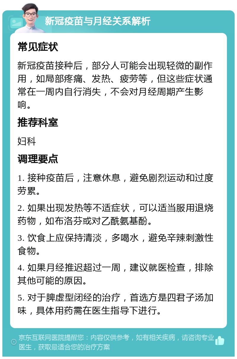 新冠疫苗与月经关系解析 常见症状 新冠疫苗接种后，部分人可能会出现轻微的副作用，如局部疼痛、发热、疲劳等，但这些症状通常在一周内自行消失，不会对月经周期产生影响。 推荐科室 妇科 调理要点 1. 接种疫苗后，注意休息，避免剧烈运动和过度劳累。 2. 如果出现发热等不适症状，可以适当服用退烧药物，如布洛芬或对乙酰氨基酚。 3. 饮食上应保持清淡，多喝水，避免辛辣刺激性食物。 4. 如果月经推迟超过一周，建议就医检查，排除其他可能的原因。 5. 对于脾虚型闭经的治疗，首选方是四君子汤加味，具体用药需在医生指导下进行。