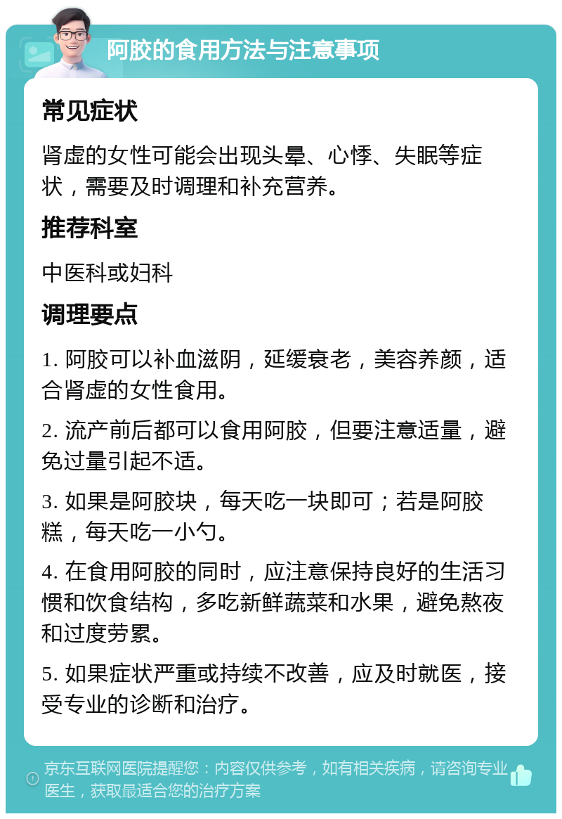 阿胶的食用方法与注意事项 常见症状 肾虚的女性可能会出现头晕、心悸、失眠等症状，需要及时调理和补充营养。 推荐科室 中医科或妇科 调理要点 1. 阿胶可以补血滋阴，延缓衰老，美容养颜，适合肾虚的女性食用。 2. 流产前后都可以食用阿胶，但要注意适量，避免过量引起不适。 3. 如果是阿胶块，每天吃一块即可；若是阿胶糕，每天吃一小勺。 4. 在食用阿胶的同时，应注意保持良好的生活习惯和饮食结构，多吃新鲜蔬菜和水果，避免熬夜和过度劳累。 5. 如果症状严重或持续不改善，应及时就医，接受专业的诊断和治疗。