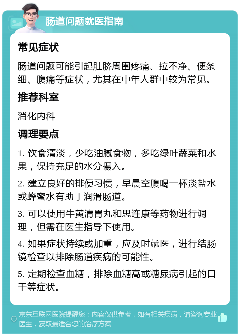 肠道问题就医指南 常见症状 肠道问题可能引起肚脐周围疼痛、拉不净、便条细、腹痛等症状，尤其在中年人群中较为常见。 推荐科室 消化内科 调理要点 1. 饮食清淡，少吃油腻食物，多吃绿叶蔬菜和水果，保持充足的水分摄入。 2. 建立良好的排便习惯，早晨空腹喝一杯淡盐水或蜂蜜水有助于润滑肠道。 3. 可以使用牛黄清胃丸和思连康等药物进行调理，但需在医生指导下使用。 4. 如果症状持续或加重，应及时就医，进行结肠镜检查以排除肠道疾病的可能性。 5. 定期检查血糖，排除血糖高或糖尿病引起的口干等症状。