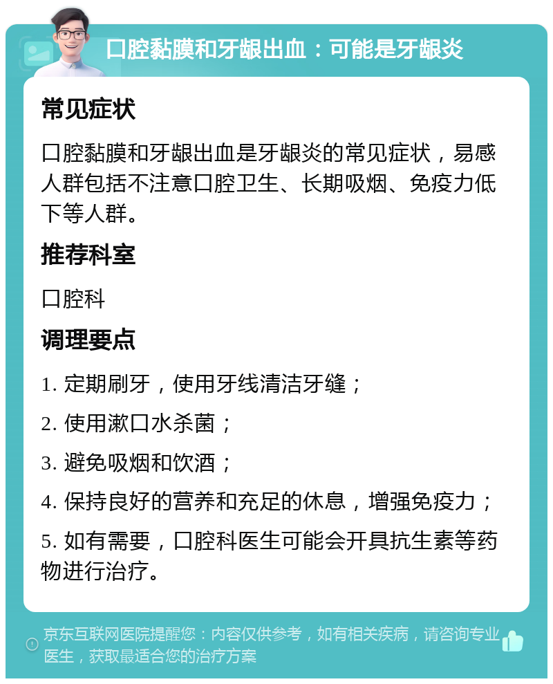 口腔黏膜和牙龈出血：可能是牙龈炎 常见症状 口腔黏膜和牙龈出血是牙龈炎的常见症状，易感人群包括不注意口腔卫生、长期吸烟、免疫力低下等人群。 推荐科室 口腔科 调理要点 1. 定期刷牙，使用牙线清洁牙缝； 2. 使用漱口水杀菌； 3. 避免吸烟和饮酒； 4. 保持良好的营养和充足的休息，增强免疫力； 5. 如有需要，口腔科医生可能会开具抗生素等药物进行治疗。