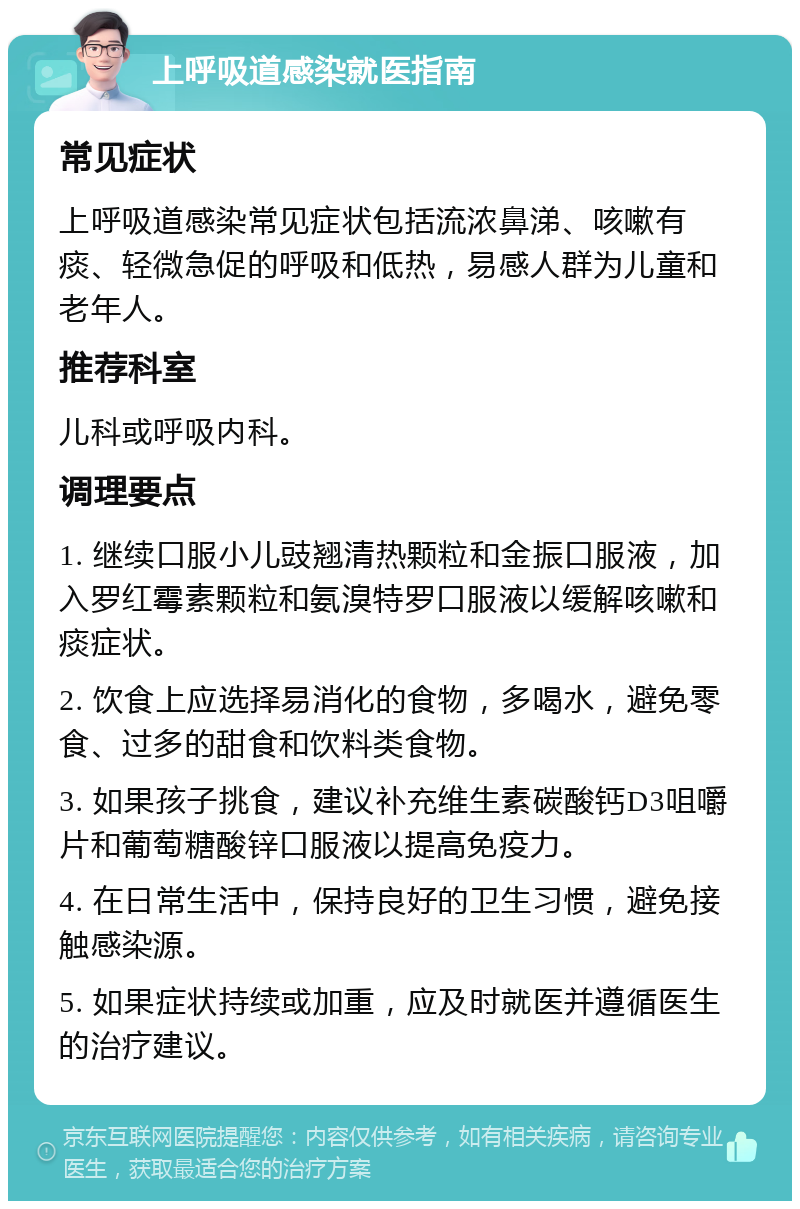 上呼吸道感染就医指南 常见症状 上呼吸道感染常见症状包括流浓鼻涕、咳嗽有痰、轻微急促的呼吸和低热，易感人群为儿童和老年人。 推荐科室 儿科或呼吸内科。 调理要点 1. 继续口服小儿豉翘清热颗粒和金振口服液，加入罗红霉素颗粒和氨溴特罗口服液以缓解咳嗽和痰症状。 2. 饮食上应选择易消化的食物，多喝水，避免零食、过多的甜食和饮料类食物。 3. 如果孩子挑食，建议补充维生素碳酸钙D3咀嚼片和葡萄糖酸锌口服液以提高免疫力。 4. 在日常生活中，保持良好的卫生习惯，避免接触感染源。 5. 如果症状持续或加重，应及时就医并遵循医生的治疗建议。