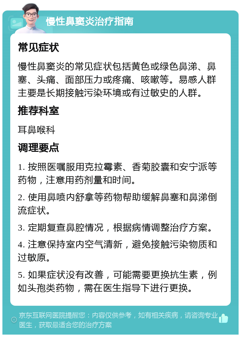 慢性鼻窦炎治疗指南 常见症状 慢性鼻窦炎的常见症状包括黄色或绿色鼻涕、鼻塞、头痛、面部压力或疼痛、咳嗽等。易感人群主要是长期接触污染环境或有过敏史的人群。 推荐科室 耳鼻喉科 调理要点 1. 按照医嘱服用克拉霉素、香菊胶囊和安宁派等药物，注意用药剂量和时间。 2. 使用鼻喷内舒拿等药物帮助缓解鼻塞和鼻涕倒流症状。 3. 定期复查鼻腔情况，根据病情调整治疗方案。 4. 注意保持室内空气清新，避免接触污染物质和过敏原。 5. 如果症状没有改善，可能需要更换抗生素，例如头孢类药物，需在医生指导下进行更换。