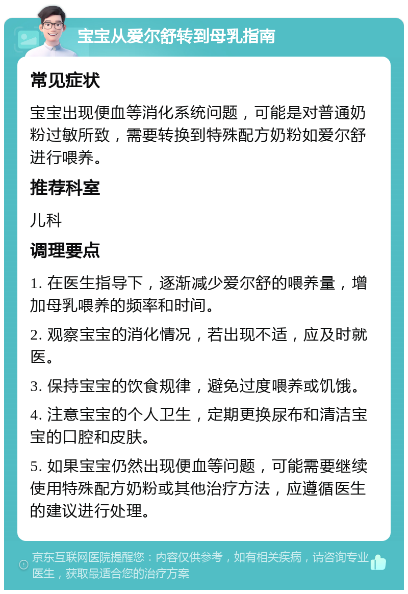 宝宝从爱尔舒转到母乳指南 常见症状 宝宝出现便血等消化系统问题，可能是对普通奶粉过敏所致，需要转换到特殊配方奶粉如爱尔舒进行喂养。 推荐科室 儿科 调理要点 1. 在医生指导下，逐渐减少爱尔舒的喂养量，增加母乳喂养的频率和时间。 2. 观察宝宝的消化情况，若出现不适，应及时就医。 3. 保持宝宝的饮食规律，避免过度喂养或饥饿。 4. 注意宝宝的个人卫生，定期更换尿布和清洁宝宝的口腔和皮肤。 5. 如果宝宝仍然出现便血等问题，可能需要继续使用特殊配方奶粉或其他治疗方法，应遵循医生的建议进行处理。