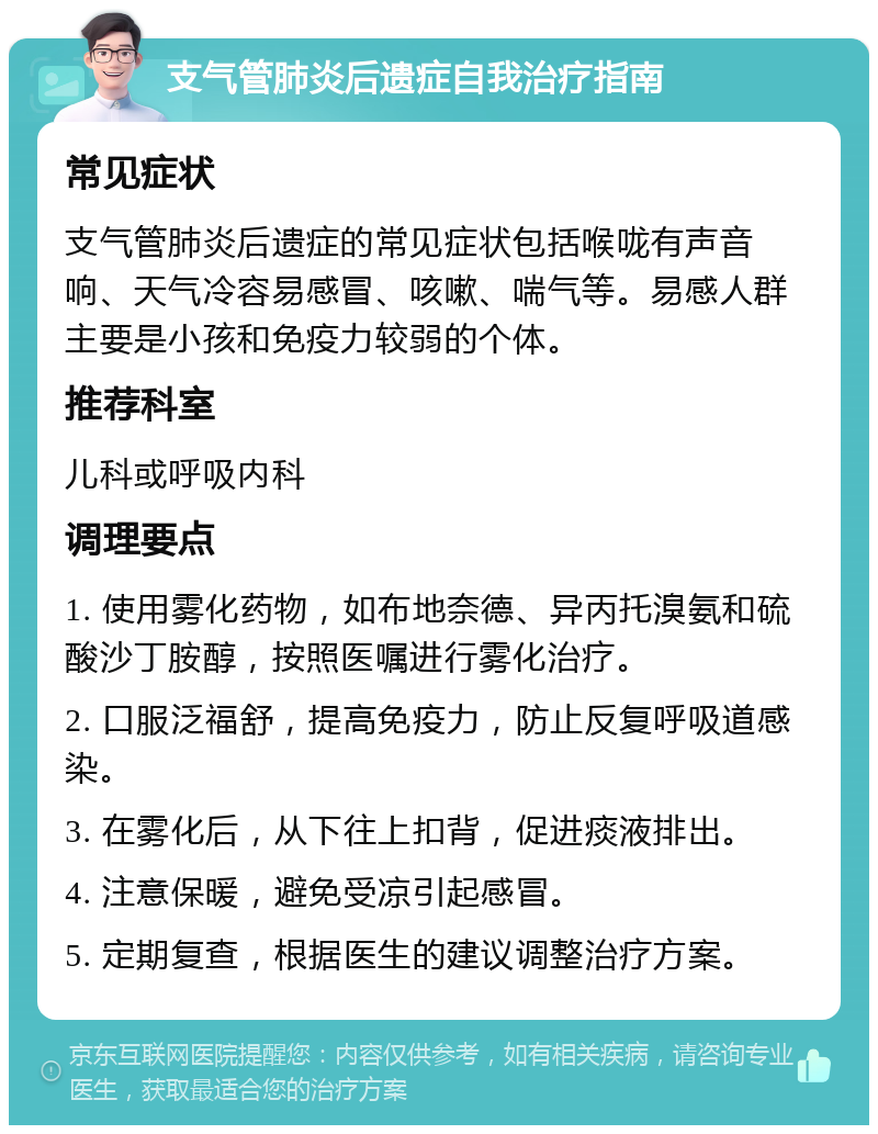 支气管肺炎后遗症自我治疗指南 常见症状 支气管肺炎后遗症的常见症状包括喉咙有声音响、天气冷容易感冒、咳嗽、喘气等。易感人群主要是小孩和免疫力较弱的个体。 推荐科室 儿科或呼吸内科 调理要点 1. 使用雾化药物，如布地奈德、异丙托溴氨和硫酸沙丁胺醇，按照医嘱进行雾化治疗。 2. 口服泛福舒，提高免疫力，防止反复呼吸道感染。 3. 在雾化后，从下往上扣背，促进痰液排出。 4. 注意保暖，避免受凉引起感冒。 5. 定期复查，根据医生的建议调整治疗方案。