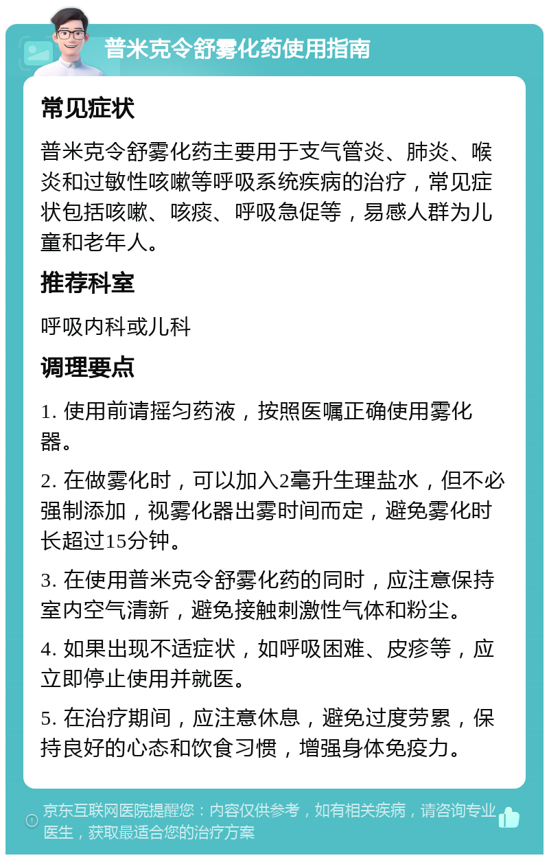 普米克令舒雾化药使用指南 常见症状 普米克令舒雾化药主要用于支气管炎、肺炎、喉炎和过敏性咳嗽等呼吸系统疾病的治疗，常见症状包括咳嗽、咳痰、呼吸急促等，易感人群为儿童和老年人。 推荐科室 呼吸内科或儿科 调理要点 1. 使用前请摇匀药液，按照医嘱正确使用雾化器。 2. 在做雾化时，可以加入2毫升生理盐水，但不必强制添加，视雾化器出雾时间而定，避免雾化时长超过15分钟。 3. 在使用普米克令舒雾化药的同时，应注意保持室内空气清新，避免接触刺激性气体和粉尘。 4. 如果出现不适症状，如呼吸困难、皮疹等，应立即停止使用并就医。 5. 在治疗期间，应注意休息，避免过度劳累，保持良好的心态和饮食习惯，增强身体免疫力。