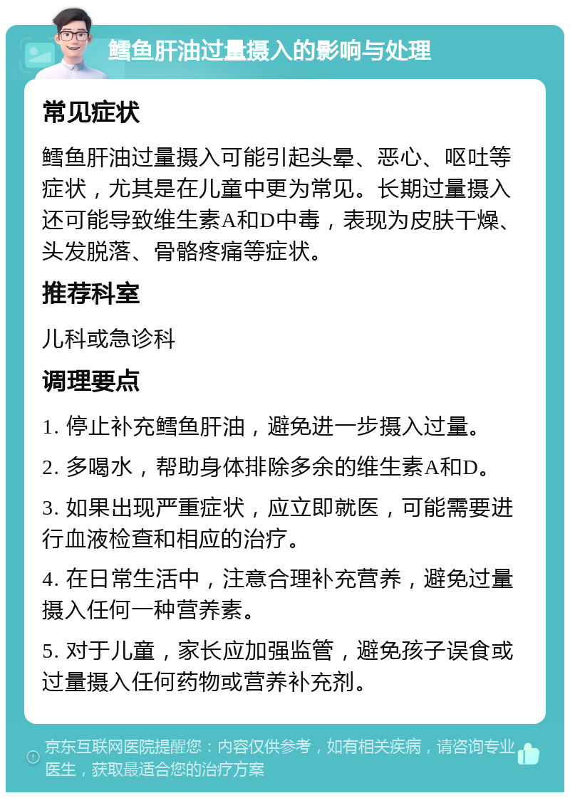 鳕鱼肝油过量摄入的影响与处理 常见症状 鳕鱼肝油过量摄入可能引起头晕、恶心、呕吐等症状，尤其是在儿童中更为常见。长期过量摄入还可能导致维生素A和D中毒，表现为皮肤干燥、头发脱落、骨骼疼痛等症状。 推荐科室 儿科或急诊科 调理要点 1. 停止补充鳕鱼肝油，避免进一步摄入过量。 2. 多喝水，帮助身体排除多余的维生素A和D。 3. 如果出现严重症状，应立即就医，可能需要进行血液检查和相应的治疗。 4. 在日常生活中，注意合理补充营养，避免过量摄入任何一种营养素。 5. 对于儿童，家长应加强监管，避免孩子误食或过量摄入任何药物或营养补充剂。