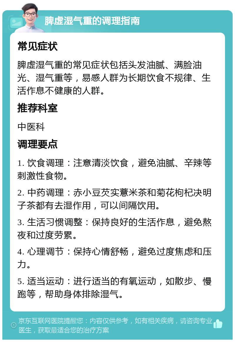 脾虚湿气重的调理指南 常见症状 脾虚湿气重的常见症状包括头发油腻、满脸油光、湿气重等，易感人群为长期饮食不规律、生活作息不健康的人群。 推荐科室 中医科 调理要点 1. 饮食调理：注意清淡饮食，避免油腻、辛辣等刺激性食物。 2. 中药调理：赤小豆芡实薏米茶和菊花枸杞决明子茶都有去湿作用，可以间隔饮用。 3. 生活习惯调整：保持良好的生活作息，避免熬夜和过度劳累。 4. 心理调节：保持心情舒畅，避免过度焦虑和压力。 5. 适当运动：进行适当的有氧运动，如散步、慢跑等，帮助身体排除湿气。