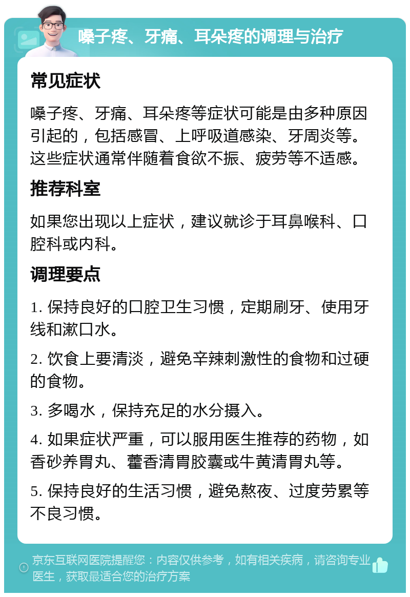 嗓子疼、牙痛、耳朵疼的调理与治疗 常见症状 嗓子疼、牙痛、耳朵疼等症状可能是由多种原因引起的，包括感冒、上呼吸道感染、牙周炎等。这些症状通常伴随着食欲不振、疲劳等不适感。 推荐科室 如果您出现以上症状，建议就诊于耳鼻喉科、口腔科或内科。 调理要点 1. 保持良好的口腔卫生习惯，定期刷牙、使用牙线和漱口水。 2. 饮食上要清淡，避免辛辣刺激性的食物和过硬的食物。 3. 多喝水，保持充足的水分摄入。 4. 如果症状严重，可以服用医生推荐的药物，如香砂养胃丸、藿香清胃胶囊或牛黄清胃丸等。 5. 保持良好的生活习惯，避免熬夜、过度劳累等不良习惯。