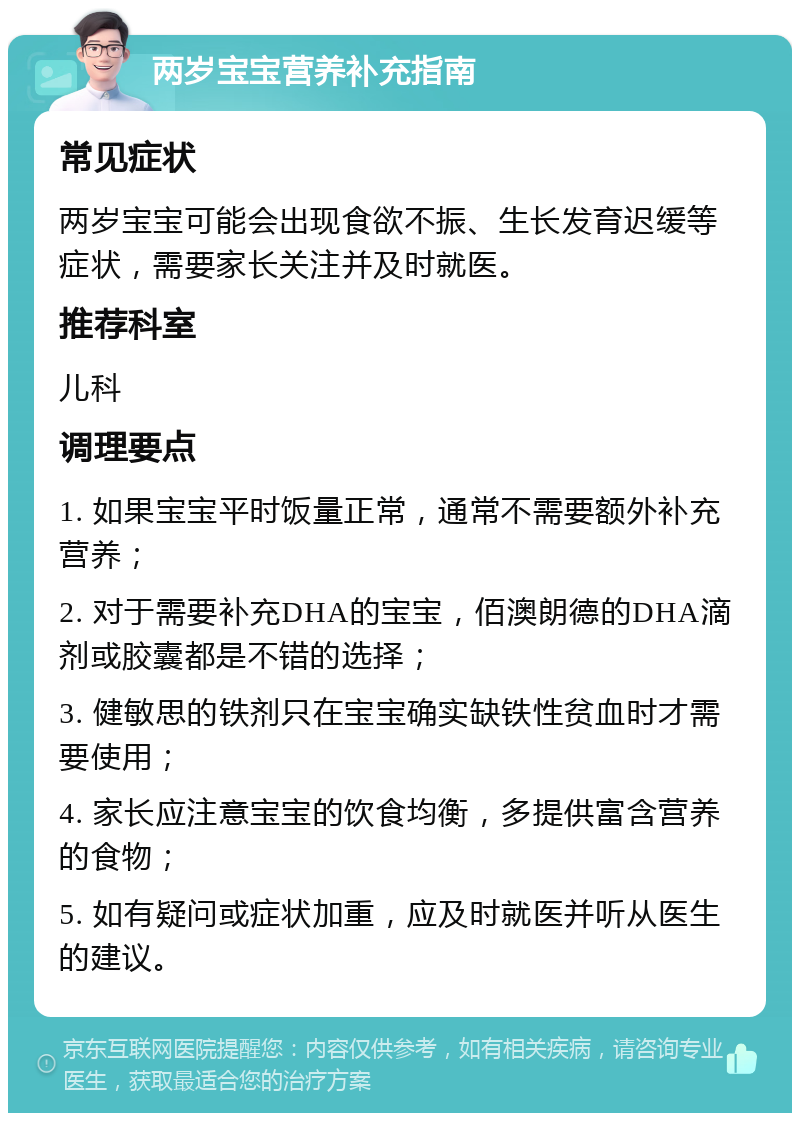 两岁宝宝营养补充指南 常见症状 两岁宝宝可能会出现食欲不振、生长发育迟缓等症状，需要家长关注并及时就医。 推荐科室 儿科 调理要点 1. 如果宝宝平时饭量正常，通常不需要额外补充营养； 2. 对于需要补充DHA的宝宝，佰澳朗德的DHA滴剂或胶囊都是不错的选择； 3. 健敏思的铁剂只在宝宝确实缺铁性贫血时才需要使用； 4. 家长应注意宝宝的饮食均衡，多提供富含营养的食物； 5. 如有疑问或症状加重，应及时就医并听从医生的建议。